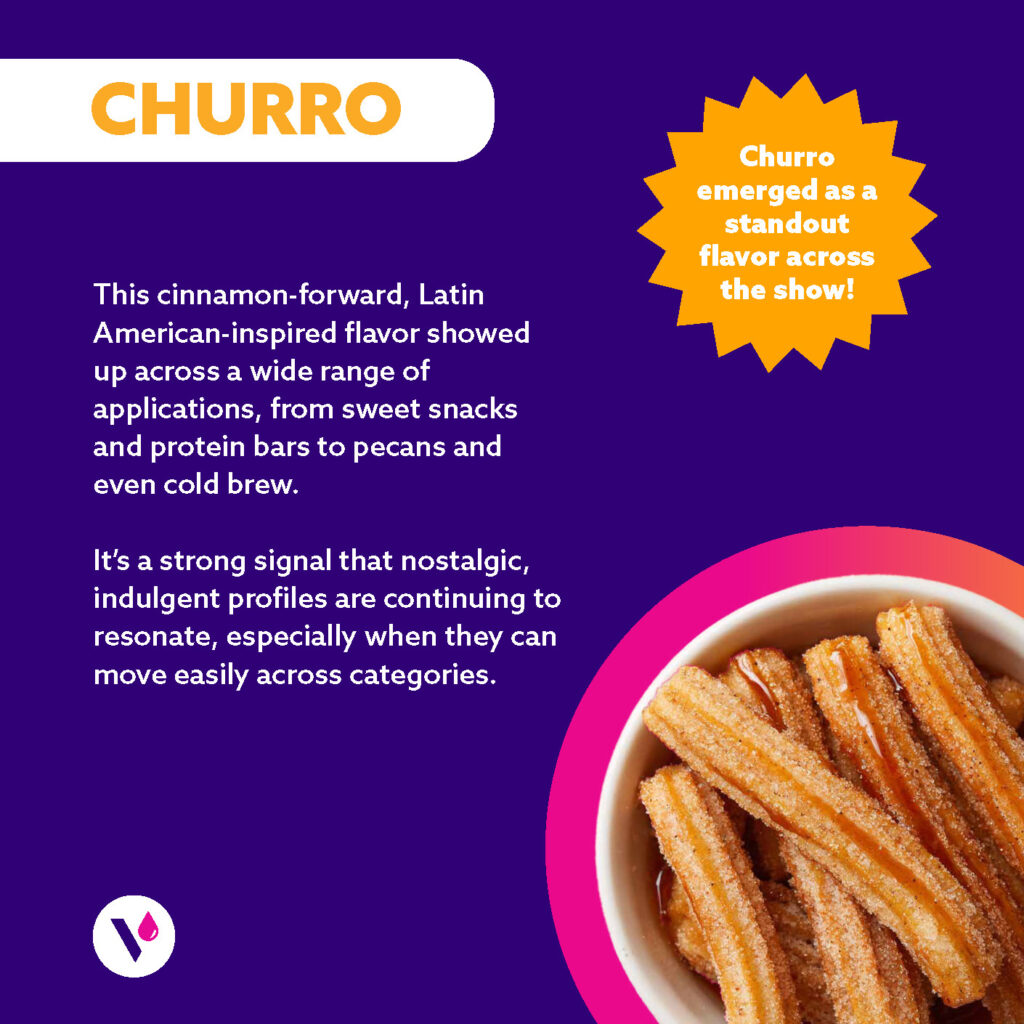 CHURRO (Image of Churro in a bowl) This cinnamon-forward, Latin American-inspired flavor showed up across a wide range of applications, from sweet snacks and protein bars to pecans and even cold brew. It's a strong signal that nostalgic, indulgent profiles are continuing to resonate, especially when they can move easily across categories. Churro emerged as a standout flavor across the show!