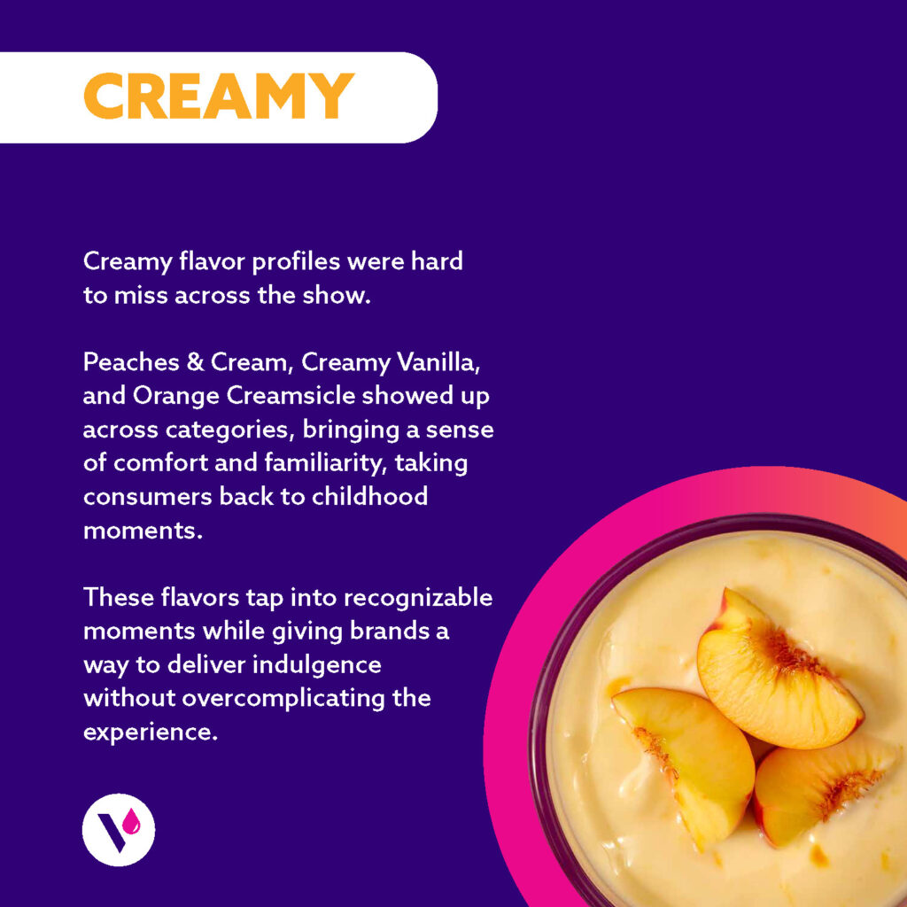 CREAMY (image of bowl of peaches and cream) Creamy flavor profiles were hard to miss across the show. Peaches & Cream, Creamy Vanilla, and Orange Creamsicle showed up across categories, bringing a sense of comfort and familiarity, taking consumers back to childhood moments. These flavors tap into recognizable moments while giving brands a way to deliver indulgence without overcomplicating the experience.