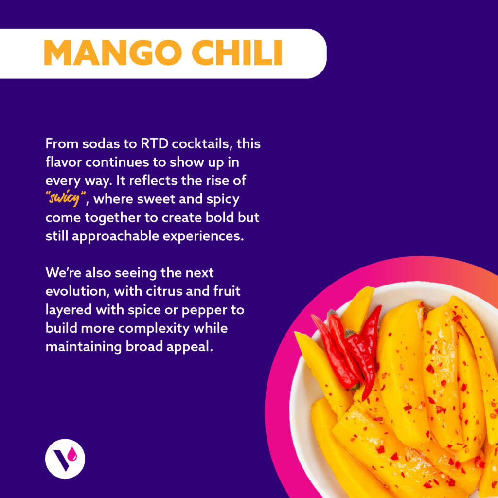 MANGO CHILI (Image of bowl of mangos with chili sprinkled on top) From sodas to RTD cocktails, this flavor continues to show up in every way. It reflects the rise of "swicy", where sweet and spicy come together to create bold but still approachable experiences. We're also seeing the next evolution, with citrus and fruit layered with spice or pepper to build more complexity while maintaining broad appeal.